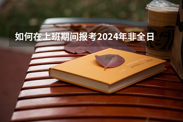 如何在上班期间报考2024年非全日制研究生呢 2024年非全日制研究生哪天开始报名