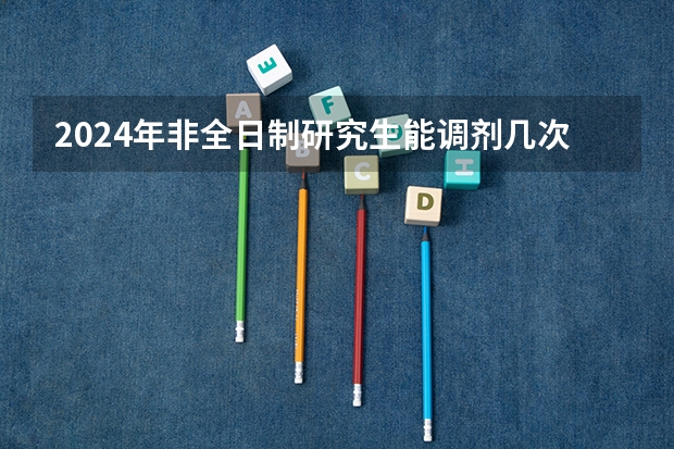 2024年非全日制研究生能调剂几次 探析2024年非全日制研究生的真实价值