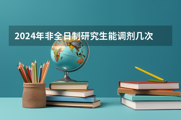2024年非全日制研究生能调剂几次 2024年非全日制研究生过初试就能调剂吗