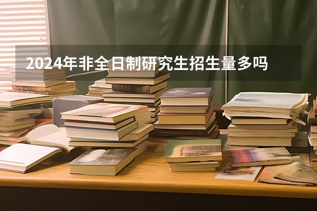 2024年非全日制研究生招生量多吗 2024年非全日制研究生值得花很多钱去读吗