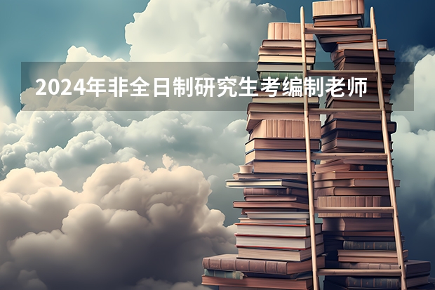 2024年非全日制研究生考编制老师承认吗 2024年非全日制研究生能否调剂到全日制