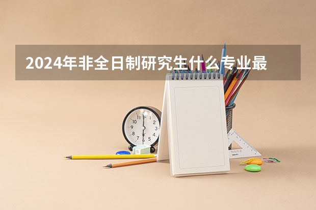 2024年非全日制研究生什么专业最好考 专科毕业能考2024年非全日制研究生吗