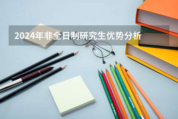 2024年非全日制研究生优势分析 2024年非全日制研究生值得花很多钱去读吗