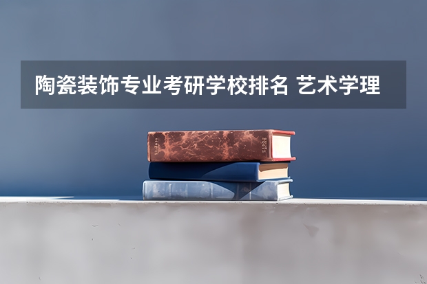 陶瓷装饰专业考研学校排名 艺术学理论考研学校排名
