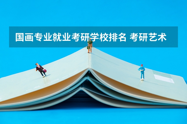 国画专业就业考研学校排名 考研艺术类院校目前排名有哪些