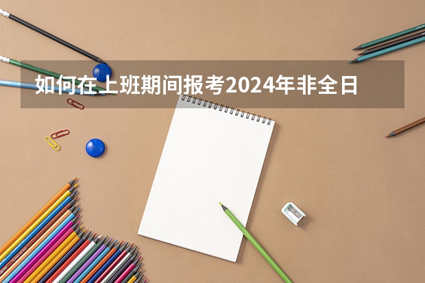 如何在上班期间报考2024年非全日制研究生呢 2024年非全日制研究生大专学历可以报考吗
