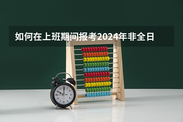 如何在上班期间报考2024年非全日制研究生呢 2024年非全日制研究生如何报考