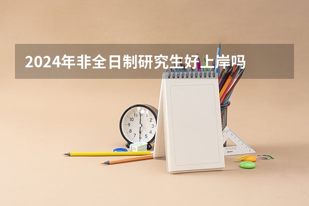 2024年非全日制研究生好上岸吗 2024年非全日制研究生初试和复试考什么