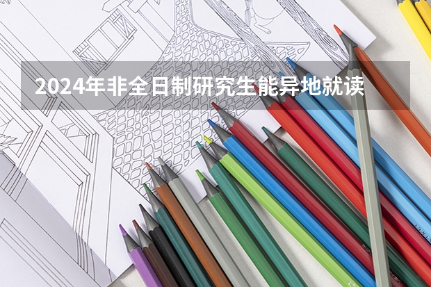2024年非全日制研究生能异地就读吗 2024年非全日制研究生哪天开始报名