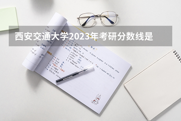 西安交通大学2023年考研分数线是多少？
