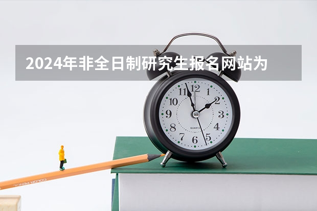 2024年非全日制研究生报名网站为研招网 2024年非全日制研究生初试和复试考什么