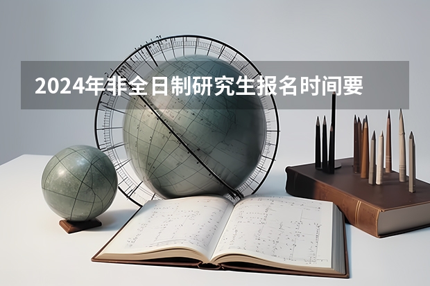 2024年非全日制研究生报名时间要求 2024年非全日制研究生报名网站为研招网