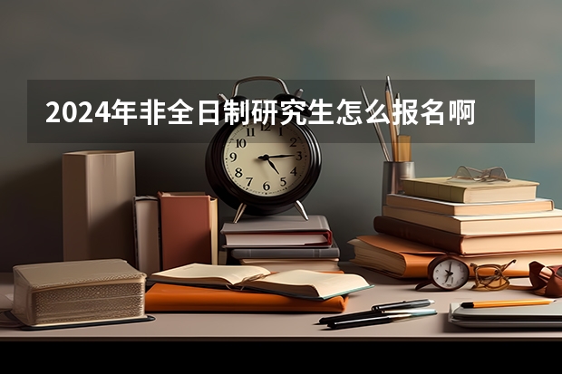 2024年非全日制研究生怎么报名啊 2024年非全日制研究生只在周末上课吗