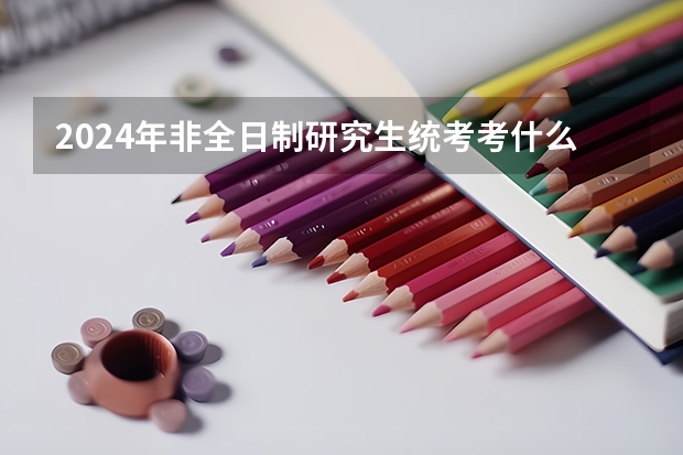 2024年非全日制研究生统考考什么 2024年非全日制研究生如何报考
