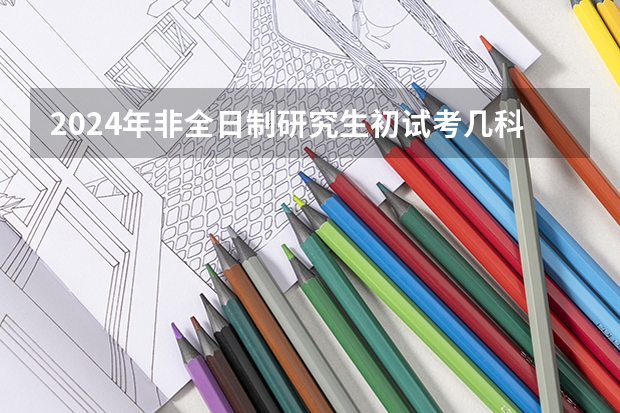 2024年非全日制研究生初试考几科（2024年非全日制研究生考前准备指南）