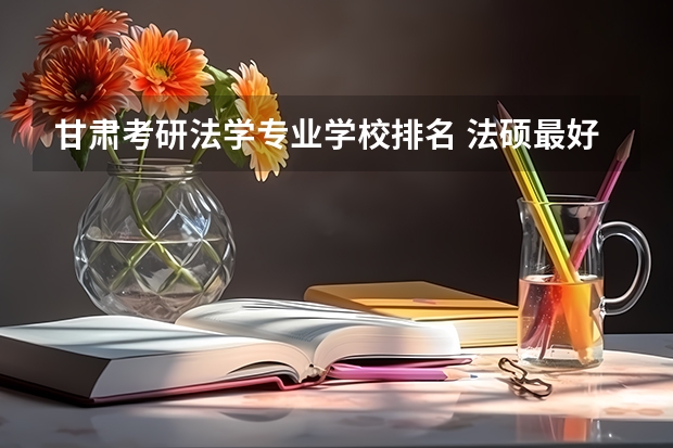 甘肃考研法学专业学校排名 法硕最好考的学校排名