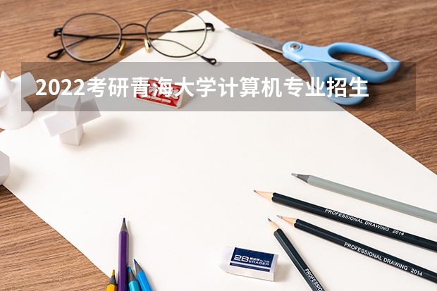 2022考研青海大学计算机专业招生简章-招生目录-初试范围/科目-什么时候公布？