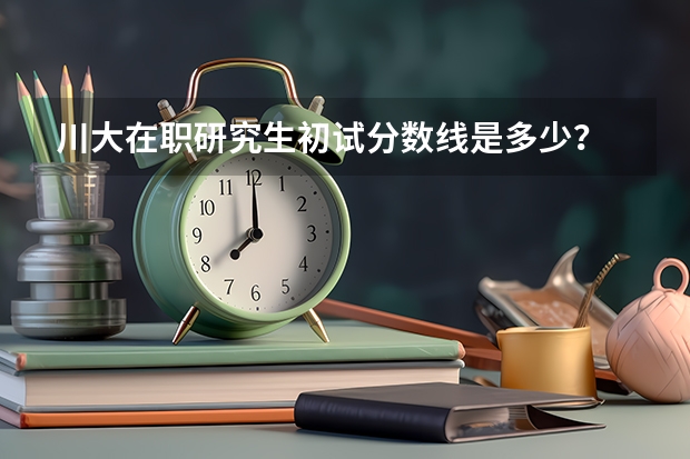 川大在职研究生初试分数线是多少？