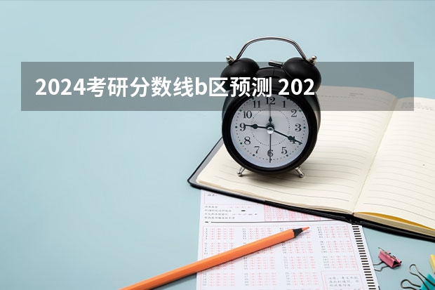 2024考研分数线b区预测 2024考研成绩预测来了,国家线何时出炉?从4大因素看可能会下降