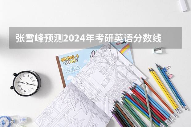 张雪峰预测2024年考研英语分数线（考研英语分数线预测）