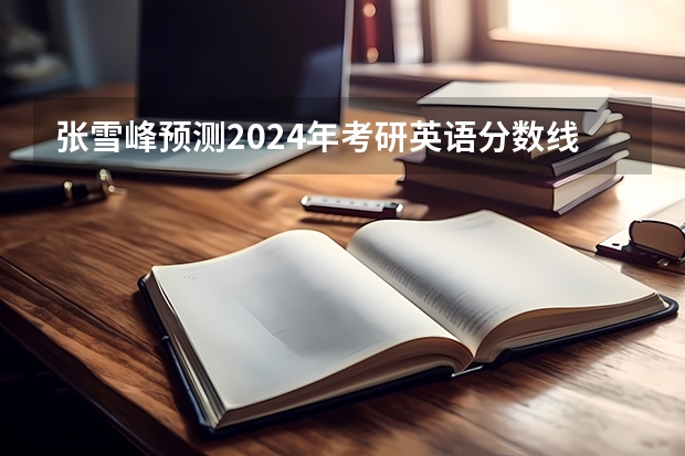 张雪峰预测2024年考研英语分数线 2023年工科考研分数线预估
