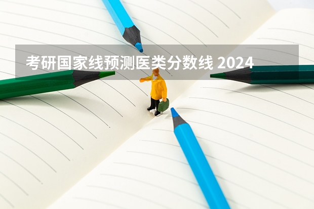 考研国家线预测医类分数线 2024考研成绩预测来了,国家线何时出炉?从4大因素看可能会下降