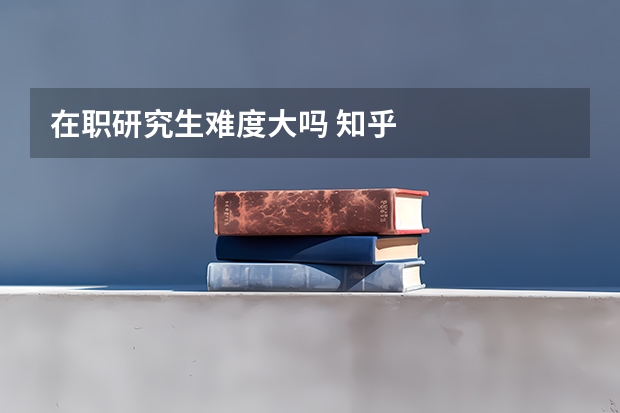 在职研究生难度大吗 知乎