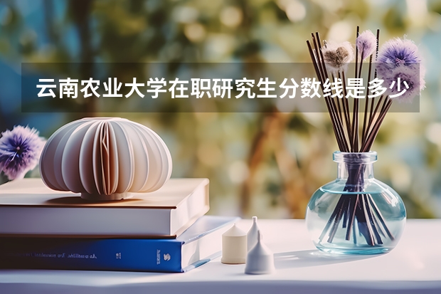 云南农业大学在职研究生分数线是多少？