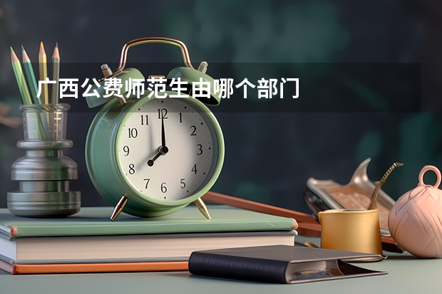 广西公费师范生由哪个部门