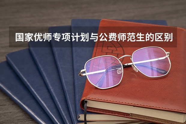 国家优师专项计划与公费师范生的区别(国家优师专项和公费师范生的区别)