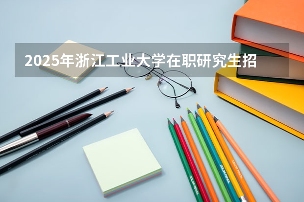 2025年浙江工业大学在职研究生招生专业及学制学费汇总！（2025年成人本科考研究生流程）
