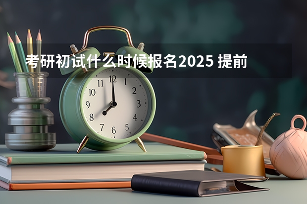 考研初试什么时候报名2025 提前了？2025考研初试时间已定！