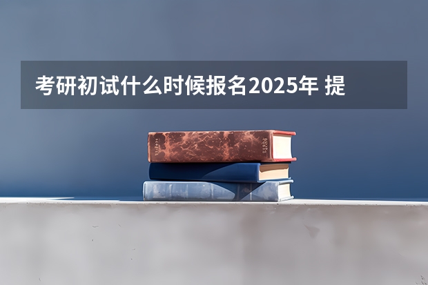 考研初试什么时候报名2025年 提前了？2025考研初试时间已定！