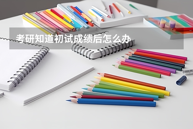 考研知道初试成绩后怎么办