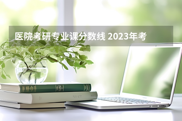 医院考研专业课分数线 2023年考研医学国家分数线