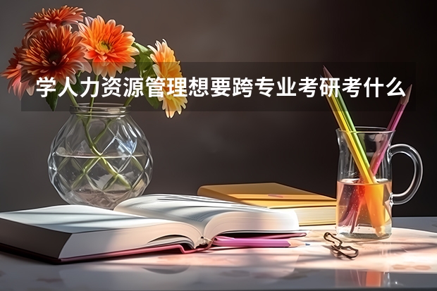 学人力资源管理想要跨专业考研考什么比较好？听说这个专业不太好就业