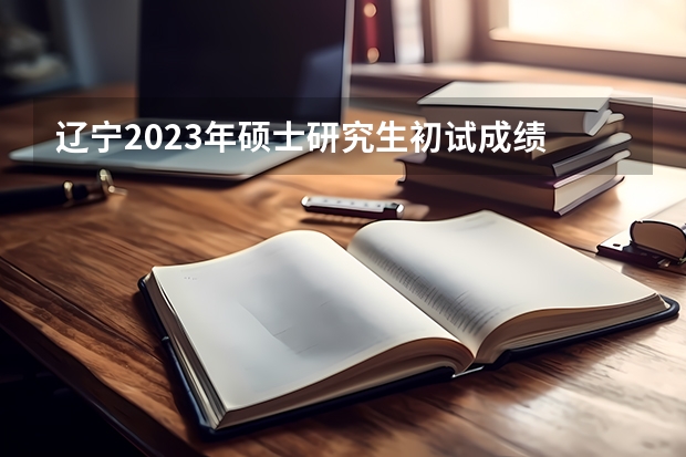 辽宁2023年硕士研究生初试成绩 什么时候公布？