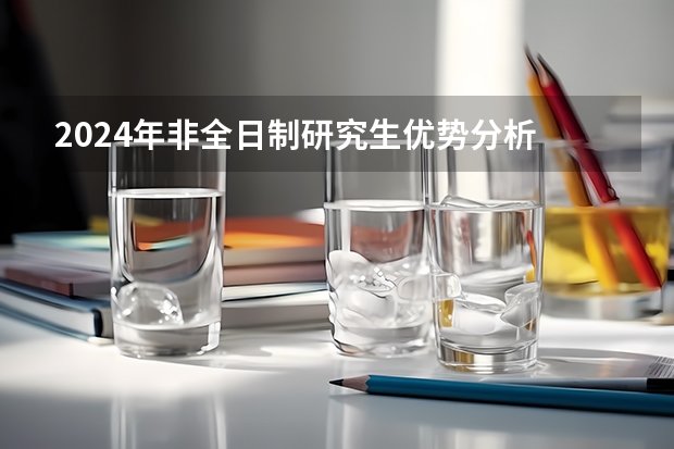 2024年非全日制研究生优势分析 2024年非全日制研究生如何有效上课