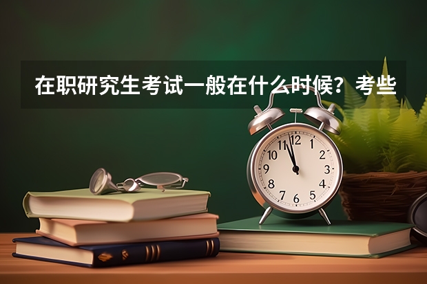 在职研究生考试一般在什么时候？考些什么内容？