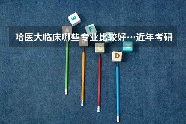 哈医大临床哪些专业比较好…近年考研初试分数大概多少…有什么特别需要注意的么