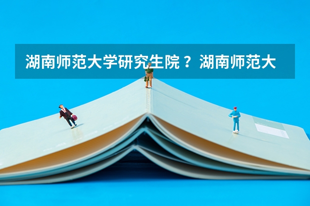 湖南师范大学研究生院 ？湖南师范大学研究生录取通知书什么时候发？