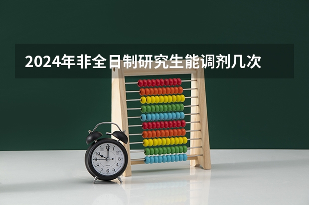 2024年非全日制研究生能调剂几次 2024年非全日制研究生如何有效上课