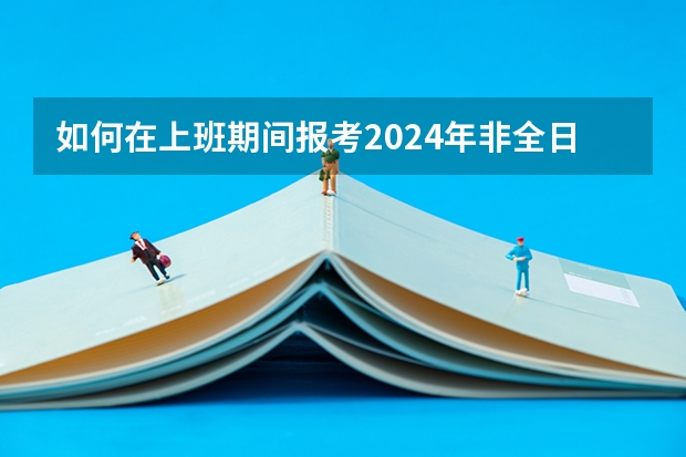 如何在上班期间报考2024年非全日制研究生呢 2024年非全日制研究生就读方式探究