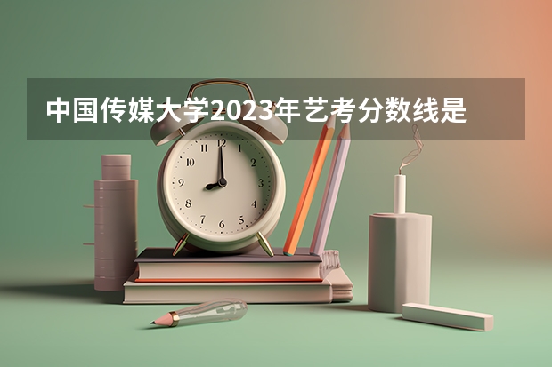 中国传媒大学2023年艺考分数线是多少？
