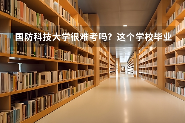 国防科技大学很难考吗？这个学校毕业的学生可以干什么？