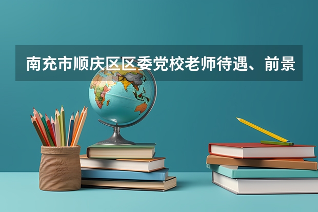 南充市顺庆区区委党校老师待遇、前景怎么样？如果可以，回答具体些。