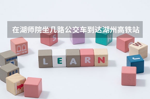 在湖师院坐几路公交车到达湖州高铁站，要多久，打的要多久，车费多少？？
