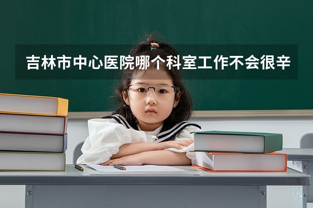 吉林市中心医院哪个科室工作不会很辛苦啊 待遇怎么样呢 最好夜班轻松的