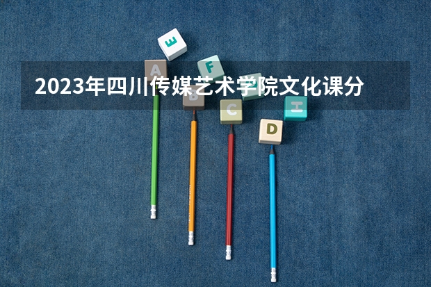 2023年四川传媒艺术学院文化课分数线多少分？