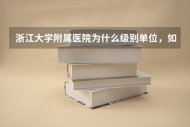 浙江大学附属医院为什么级别单位，如浙一、浙二、邵逸夫医院、浙医四院（附属义乌医院）。